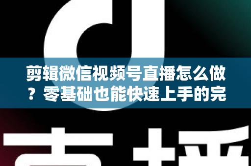 剪辑微信视频号直播怎么做？零基础也能快速上手的完整实操指南