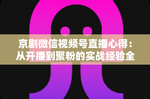 京剧微信视频号直播心得：从开播到聚粉的实战经验全解析