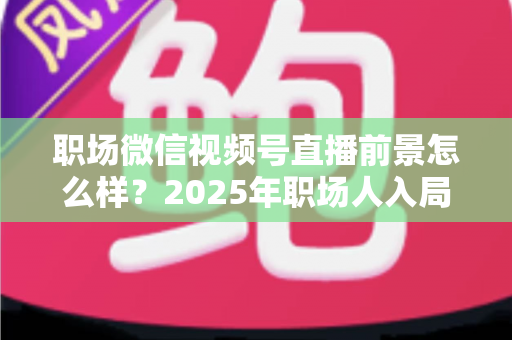 职场微信视频号直播前景怎么样？2025年职场人入局直播带货与个人IP的机遇趋势深度解析
