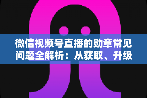 微信视频号直播的勋章常见问题全解析：从获取、升级到消失恢复，一篇帮你彻底搞懂勋章规则