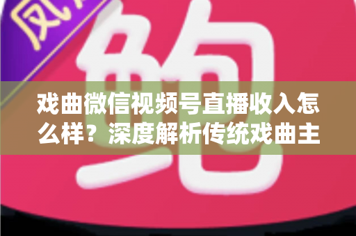 戏曲微信视频号直播收入怎么样？深度解析传统戏曲主播的变现现状与增收攻略