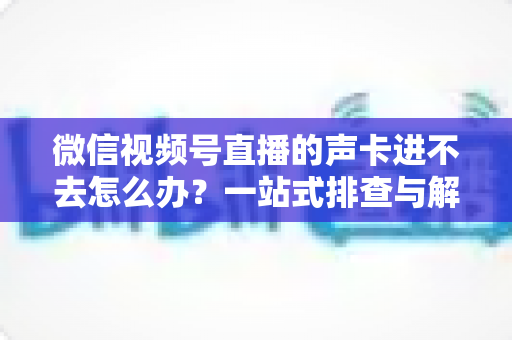 微信视频号直播的声卡进不去怎么办？一站式排查与解决方案全攻略