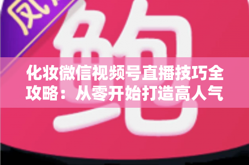化妆微信视频号直播技巧全攻略：从零开始打造高人气、高转化的美妆直播间实战指南