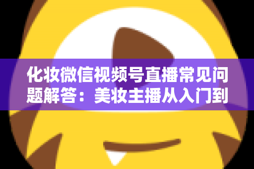 化妆微信视频号直播常见问题解答:美妆主播从入门到精通的全方位实战指南 化妆微信视频号直播常见问题解答:美妆主播从入门到精通的全方位实战指南
