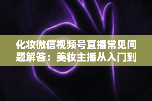 化妆微信视频号直播常见问题解答:美妆主播从入门到精通的全方位实战指南 化妆微信视频号直播常见问题解答:美妆主播从入门到精通的全方位实战指南