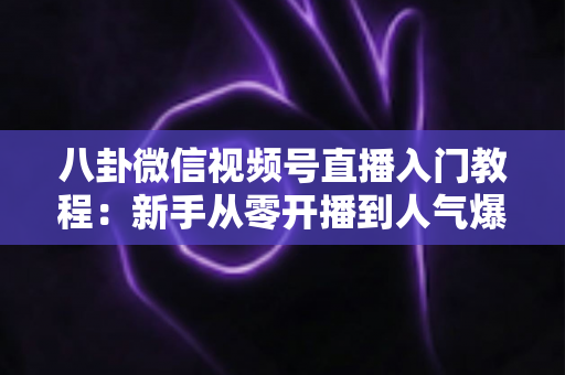 八卦微信视频号直播入门教程：新手从零开播到人气爆棚的完整攻略