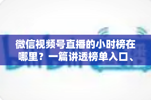 微信视频号直播的小时榜在哪里？一篇讲透榜单入口、排名规则与上榜技巧的实用指南