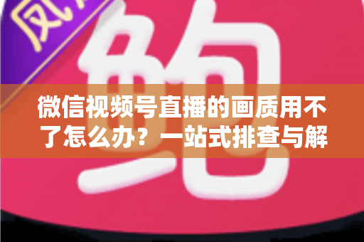 微信视频号直播的画质用不了怎么办？一站式排查与解决方案全攻略