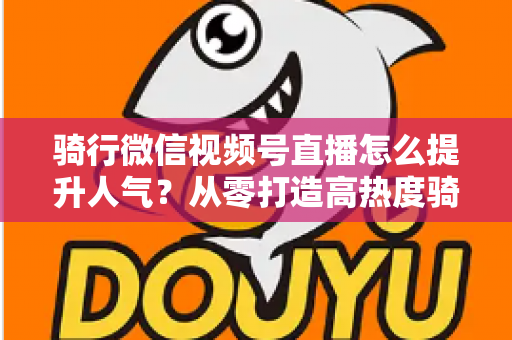 骑行微信视频号直播怎么提升人气？从零打造高热度骑行直播间的完整实战指南