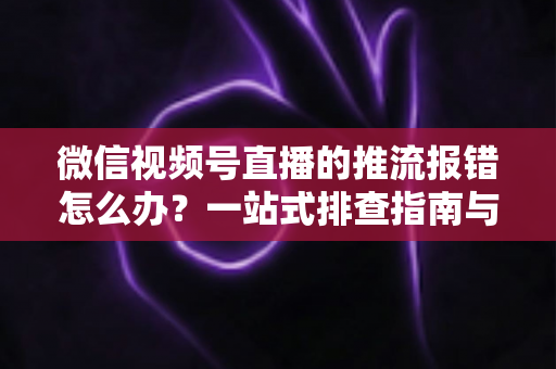 微信视频号直播的推流报错怎么办？一站式排查指南与实用解决方案全解析