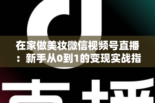 在家做美妆微信视频号直播：新手从0到1的变现实战指南