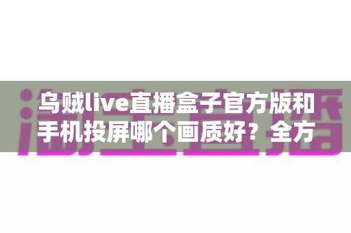 乌贼live直播盒子官方版和手机投屏哪个画质好？全方位画质对比与优化指南