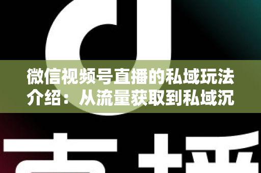 微信视频号直播的私域玩法介绍:从流量获取到私域沉淀的全链路运营指南 微信视频号直播的私域玩法介绍:从流量获取到私域沉淀的全链路运营指南