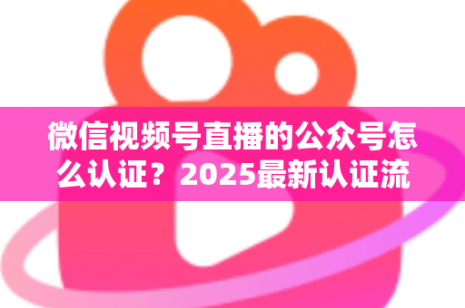 微信视频号直播的公众号怎么认证？2025最新认证流程、材料清单与实操指南全解析