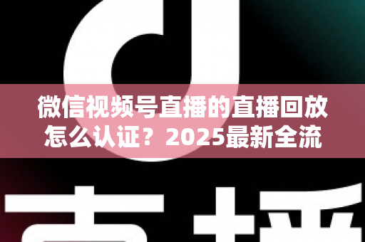 微信视频号直播的直播回放怎么认证？2025最新全流程认证指南与实操技巧详解