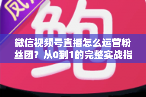 微信视频号直播怎么运营粉丝团？从0到1的完整实战指南与技巧解析