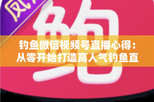 钓鱼微信视频号直播心得:从零开始打造高人气钓鱼直播间的实战经验分享 钓鱼微信视频号直播心得:从零开始打造高人气钓鱼直播间的实战经验分享
