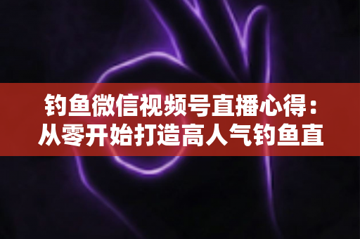 钓鱼微信视频号直播心得:从零开始打造高人气钓鱼直播间的实战经验分享 钓鱼微信视频号直播心得:从零开始打造高人气钓鱼直播间的实战经验分享