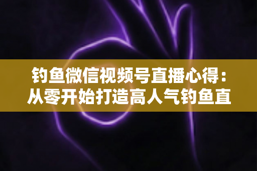 钓鱼微信视频号直播心得：从零开始打造高人气钓鱼直播间的实战经验分享