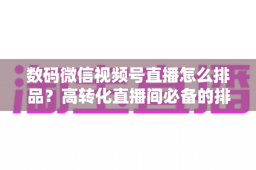 数码微信视频号直播怎么排品？高转化直播间必备的排品逻辑与实操全攻略