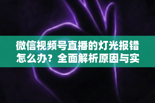 微信视频号直播的灯光报错怎么办?全面解析原因与实用解决方案 微信视频号直播的灯光报错怎么办?全面解析原因与实用解决方案