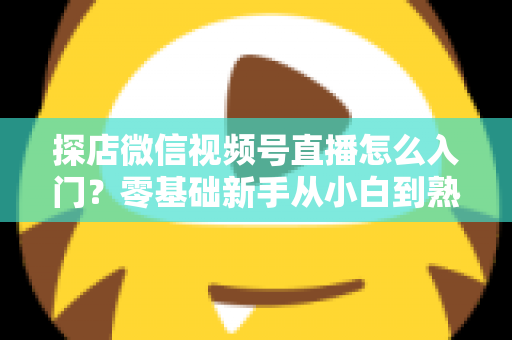探店微信视频号直播怎么入门？零基础新手从小白到熟手的完整实战指南