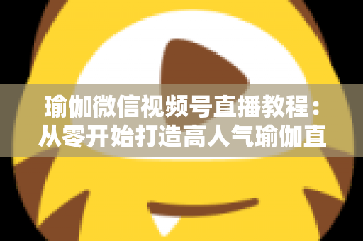 瑜伽微信视频号直播教程：从零开始打造高人气瑜伽直播间的完整指南