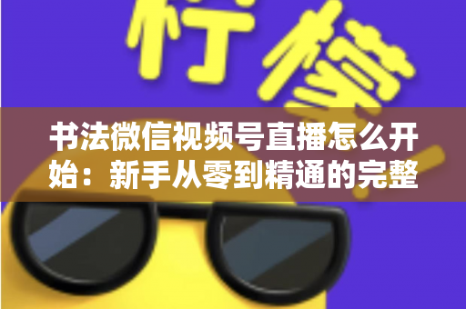 书法微信视频号直播怎么开始：新手从零到精通的完整实战指南