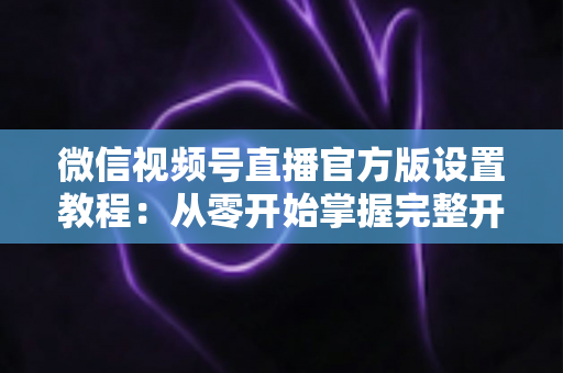 微信视频号直播官方版设置教程：从零开始掌握完整开播流程，轻松打造高质量直播间