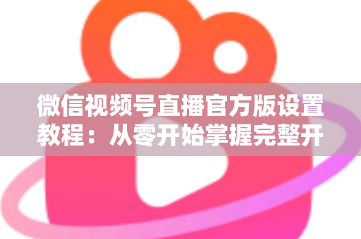 微信视频号直播官方版设置教程：从零开始掌握完整开播流程，轻松打造高质量直播间