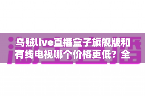 乌贼live直播盒子旗舰版和有线电视哪个价格更低？全方位费用对比与家庭选购指南