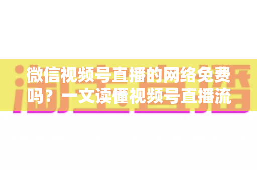 微信视频号直播的网络免费吗?一文读懂视频号直播流量费用真相与省流量全攻略 微信视频号直播的网络免费吗?一文读懂视频号直播流量费用真相与省流量全攻略