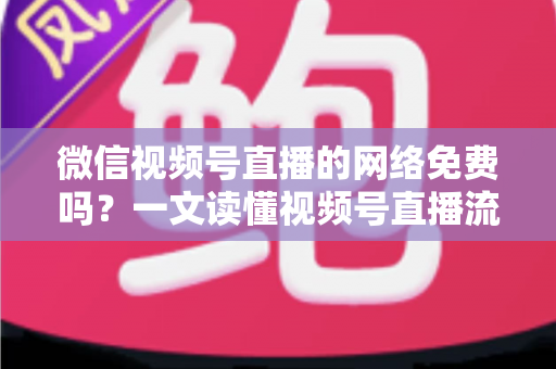 微信视频号直播的网络免费吗?一文读懂视频号直播流量费用真相与省流量全攻略 微信视频号直播的网络免费吗?一文读懂视频号直播流量费用真相与省流量全攻略
