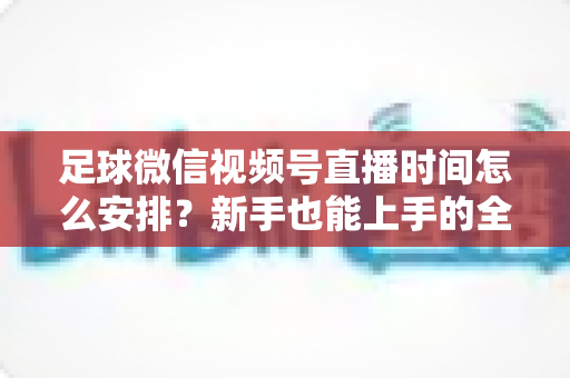 足球微信视频号直播时间怎么安排？新手也能上手的全套排期攻略