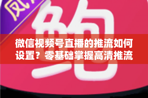 微信视频号直播的推流如何设置？零基础掌握高清推流直播完整教程