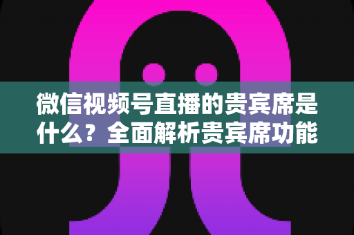 微信视频号直播的贵宾席是什么？全面解析贵宾席功能、权益与使用攻略