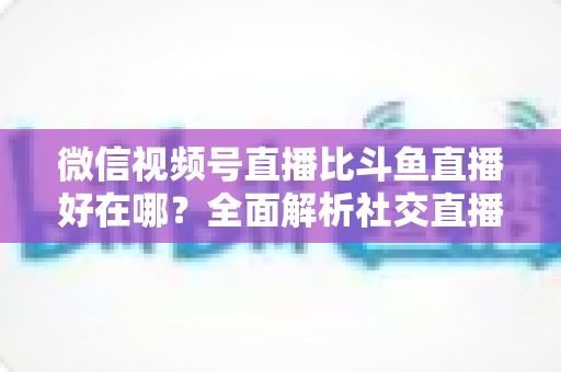 微信视频号直播比斗鱼直播好在哪?全面解析社交直播平台的核心竞争力与商业价值 微信视频号直播比斗鱼直播好在哪?全面解析社交直播平台的核心竞争力与商业价值