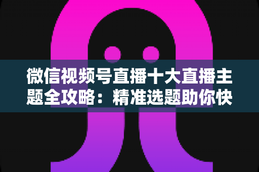 微信视频号直播十大直播主题全攻略：精准选题助你快速涨粉变现的实战指南