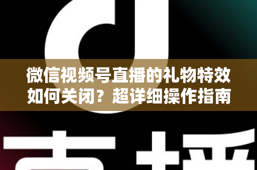 微信视频号直播的礼物特效如何关闭？超详细操作指南与实用技巧全解析