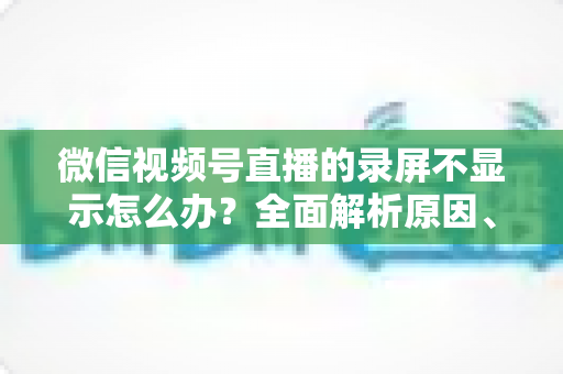微信视频号直播的录屏不显示怎么办?全面解析原因、解决方案与录屏实用技巧 微信视频号直播的录屏不显示怎么办?全面解析原因、解决方案与录屏实用技巧