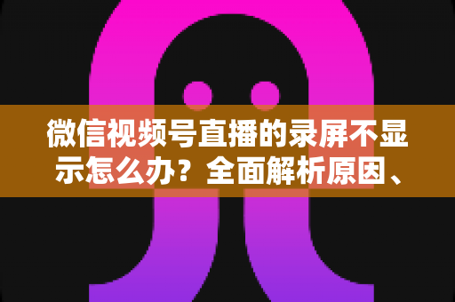 微信视频号直播的录屏不显示怎么办?全面解析原因、解决方案与录屏实用技巧 微信视频号直播的录屏不显示怎么办?全面解析原因、解决方案与录屏实用技巧