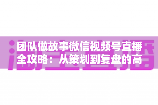 团队做故事微信视频号直播全攻略:从策划到复盘的高转化实战手册 团队做故事微信视频号直播全攻略:从策划到复盘的高转化实战手册