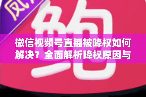 微信视频号直播被降权如何解决？全面解析降权原因与快速恢复流量的实战指南