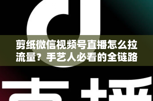 剪纸微信视频号直播怎么拉流量？手艺人必看的全链路引流实战指南