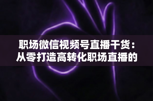 职场微信视频号直播干货:从零打造高转化职场直播的实战指南 职场微信视频号直播干货:从零打造高转化职场直播的实战指南