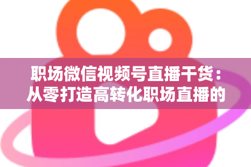 职场微信视频号直播干货:从零打造高转化职场直播的实战指南 职场微信视频号直播干货:从零打造高转化职场直播的实战指南