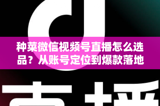 种菜微信视频号直播怎么选品？从账号定位到爆款落地的全流程实战指南