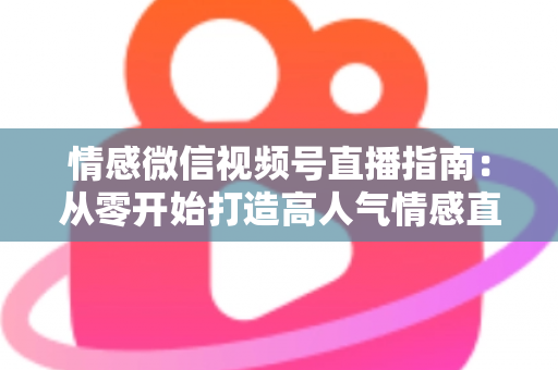 情感微信视频号直播指南：从零开始打造高人气情感直播间的实战运营全攻略