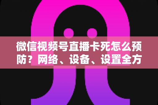 微信视频号直播卡死怎么预防？网络、设备、设置全方位防卡实战指南