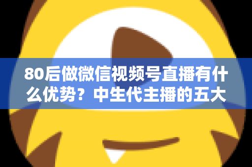 80后做微信视频号直播有什么优势?中生代主播的五大竞争力与实操指南 80后做微信视频号直播有什么优势?中生代主播的五大竞争力与实操指南